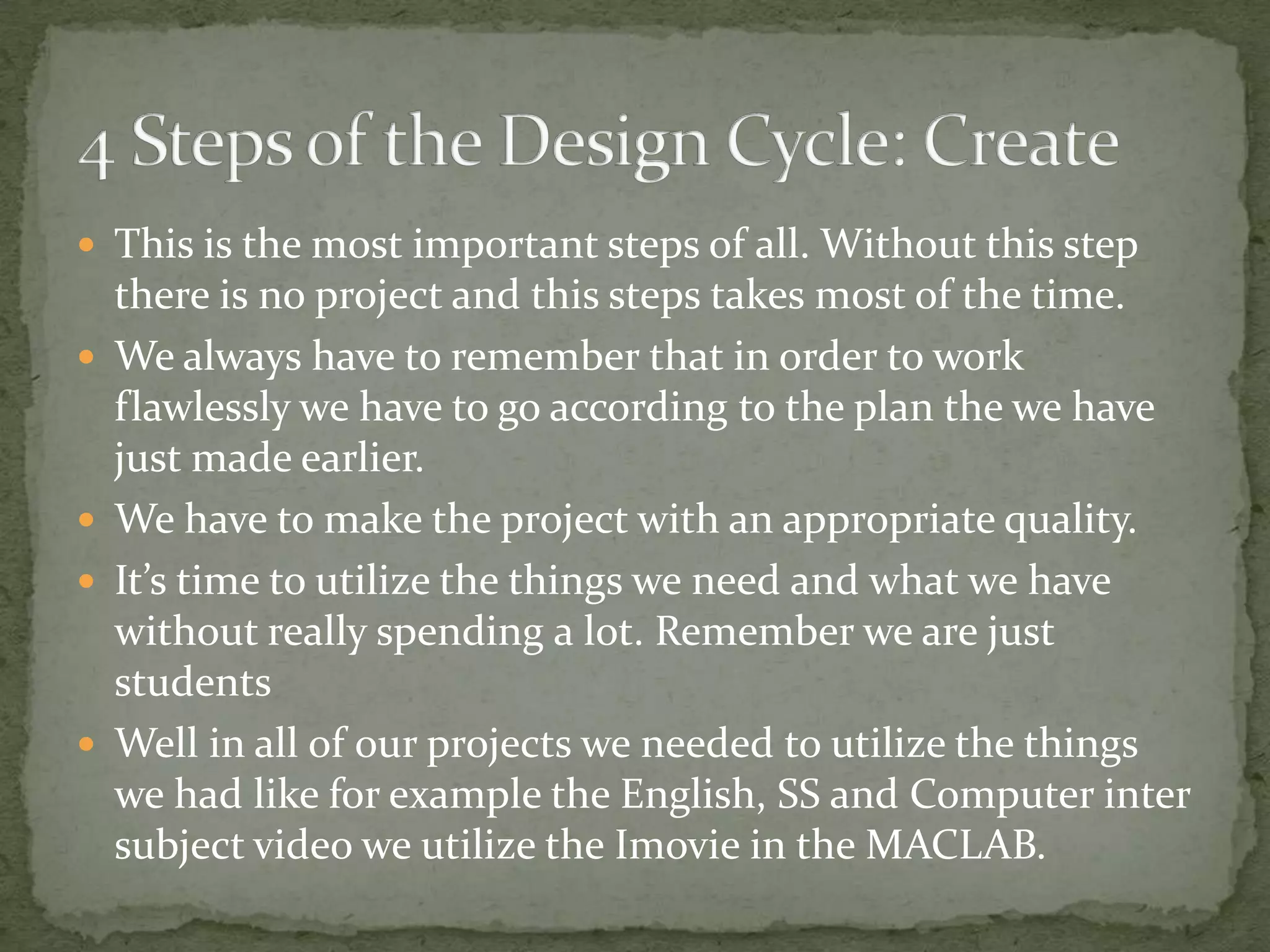 This is the most important steps of all. Without this step
    there is no project and this steps takes most of the time.
   We always have to remember that in order to work
    flawlessly we have to go according to the plan the we have
    just made earlier.
   We have to make the project with an appropriate quality.
   It’s time to utilize the things we need and what we have
    without really spending a lot. Remember we are just
    students
   Well in all of our projects we needed to utilize the things
    we had like for example the English, SS and Computer inter
    subject video we utilize the Imovie in the MACLAB.
 