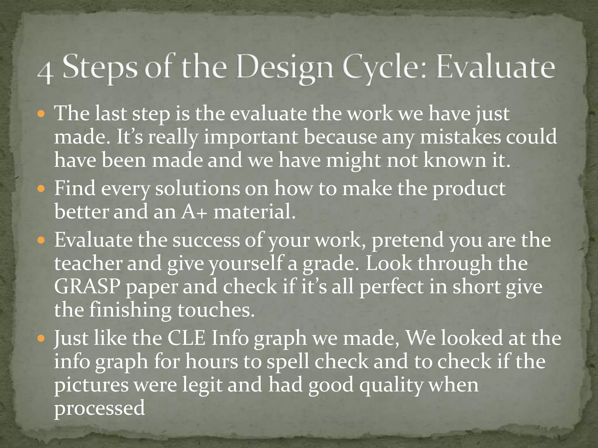  The last step is the evaluate the work we have just
  made. It’s really important because any mistakes could
  have been made and we have might not known it.
 Find every solutions on how to make the product
  better and an A+ material.
 Evaluate the success of your work, pretend you are the
  teacher and give yourself a grade. Look through the
  GRASP paper and check if it’s all perfect in short give
  the finishing touches.
 Just like the CLE Info graph we made, We looked at the
  info graph for hours to spell check and to check if the
  pictures were legit and had good quality when
  processed
 