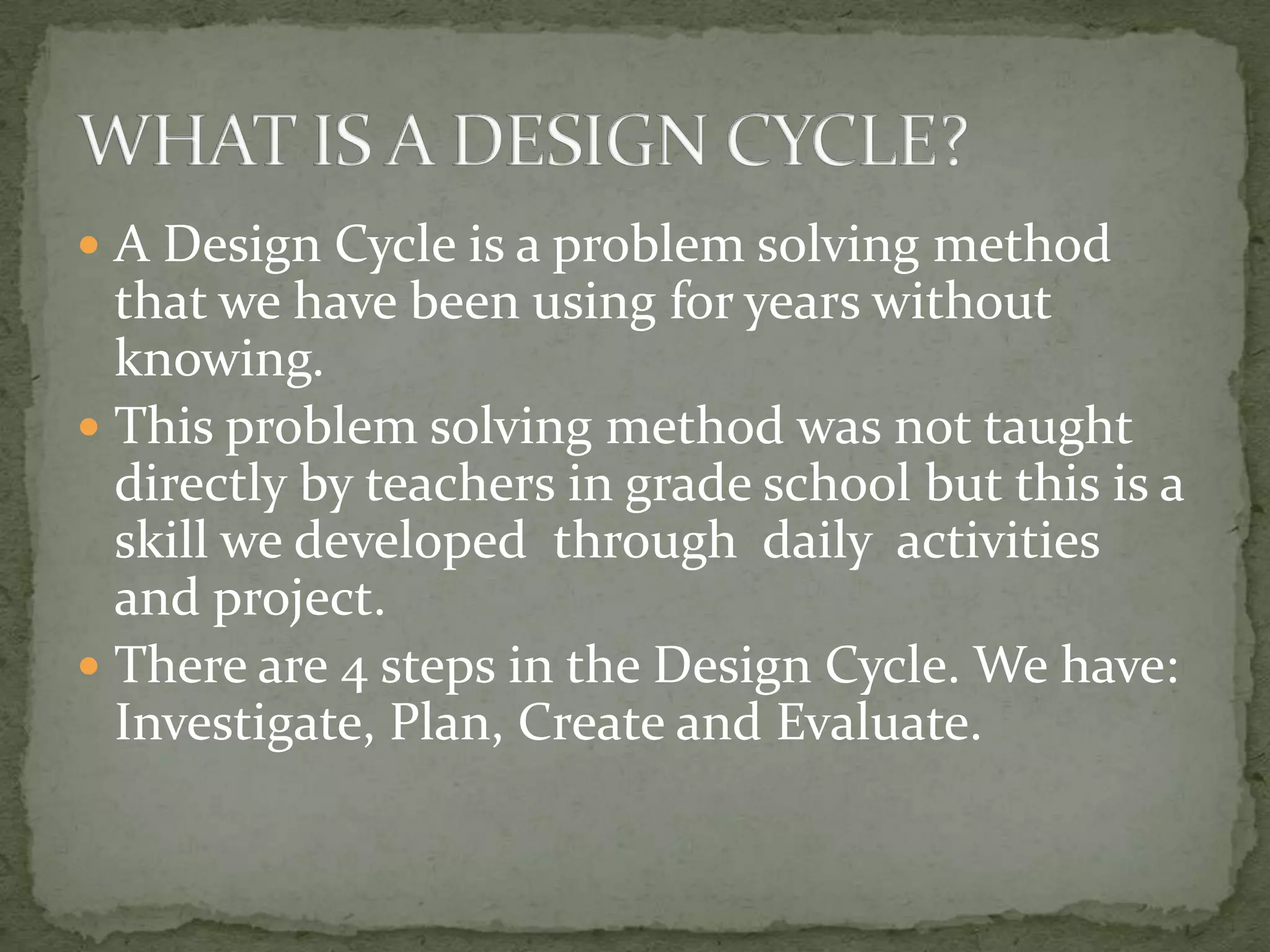 A Design Cycle is a problem solving method
  that we have been using for years without
  knowing.
 This problem solving method was not taught
  directly by teachers in grade school but this is a
  skill we developed through daily activities
  and project.
 There are 4 steps in the Design Cycle. We have:
  Investigate, Plan, Create and Evaluate.
 