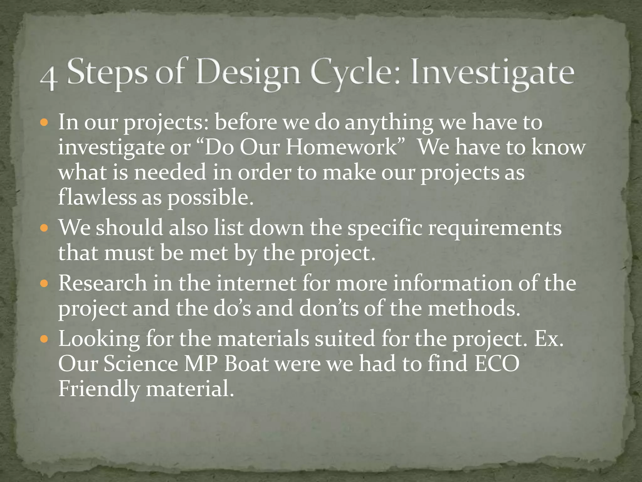  In our projects: before we do anything we have to
  investigate or “Do Our Homework” We have to know
  what is needed in order to make our projects as
  flawless as possible.
 We should also list down the specific requirements
  that must be met by the project.
 Research in the internet for more information of the
  project and the do’s and don’ts of the methods.
 Looking for the materials suited for the project. Ex.
  Our Science MP Boat were we had to find ECO
  Friendly material.
 