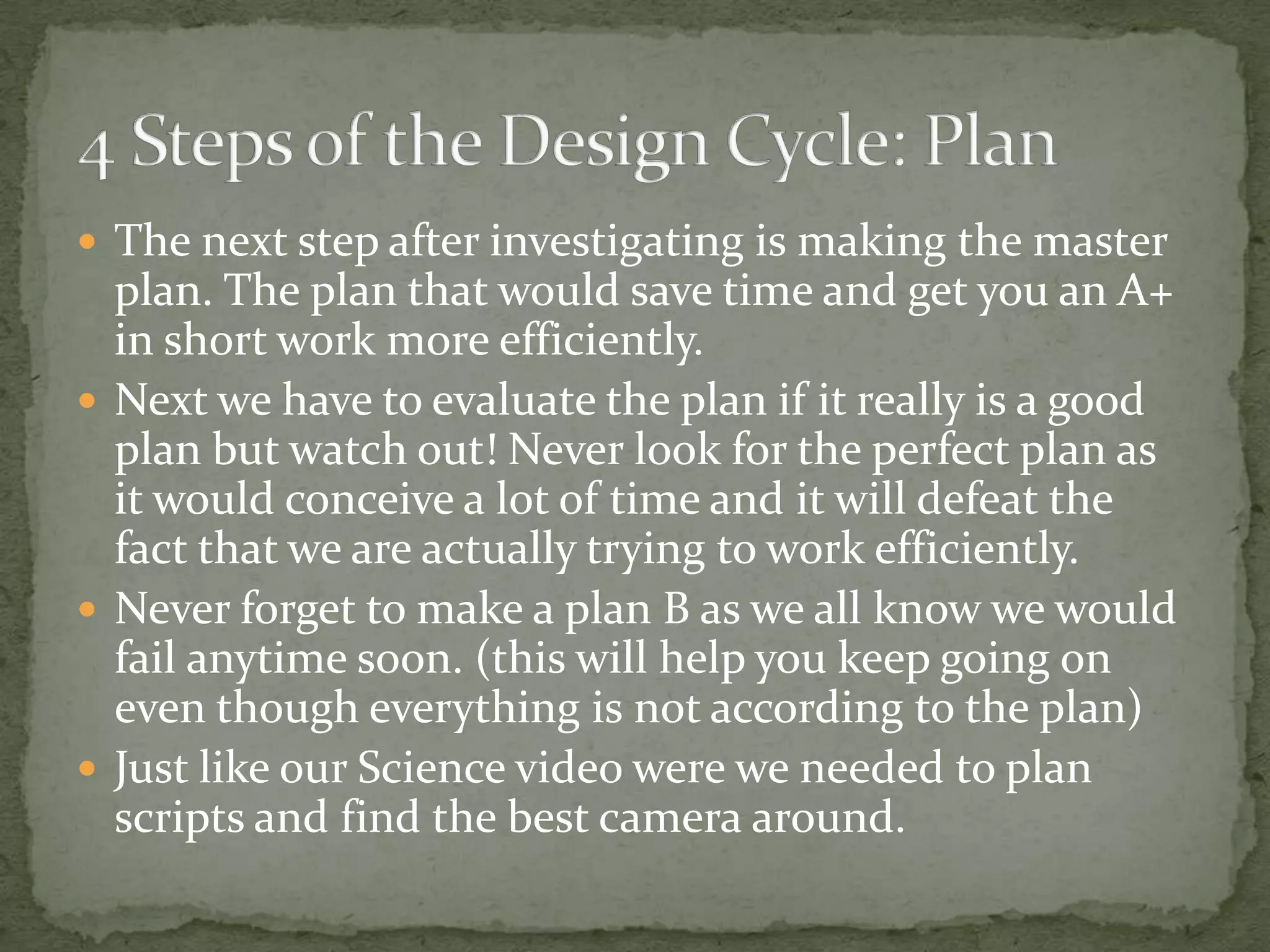  The next step after investigating is making the master
  plan. The plan that would save time and get you an A+
  in short work more efficiently.
 Next we have to evaluate the plan if it really is a good
  plan but watch out! Never look for the perfect plan as
  it would conceive a lot of time and it will defeat the
  fact that we are actually trying to work efficiently.
 Never forget to make a plan B as we all know we would
  fail anytime soon. (this will help you keep going on
  even though everything is not according to the plan)
 Just like our Science video were we needed to plan
  scripts and find the best camera around.
 