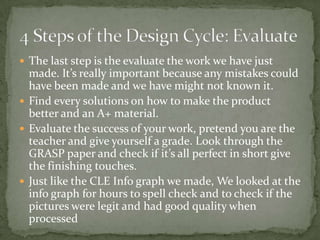  The last step is the evaluate the work we have just
  made. It’s really important because any mistakes could
  have been made and we have might not known it.
 Find every solutions on how to make the product
  better and an A+ material.
 Evaluate the success of your work, pretend you are the
  teacher and give yourself a grade. Look through the
  GRASP paper and check if it’s all perfect in short give
  the finishing touches.
 Just like the CLE Info graph we made, We looked at the
  info graph for hours to spell check and to check if the
  pictures were legit and had good quality when
  processed
 