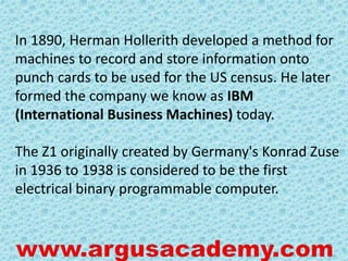 In 1890, Herman Hollerith developed a method for 
machines to record and store information onto 
punch cards to be used for the US census. He later 
formed the company we know as IBM 
(International Business Machines) today. 
The Z1 originally created by Germany's Konrad Zuse 
in 1936 to 1938 is considered to be the first 
electrical binary programmable computer. 
 