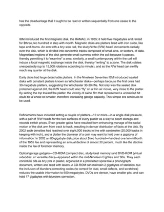 has the disadvantage that it ought to be read or written sequentially from one cease to the
opposite.
IBM introduced the first magnetic disk, the RAMAC, in 1955; it held five megabytes and rented
for $three,two hundred in step with month. Magnetic disks are platters lined with iron oxide, like
tape and drums. An arm with a tiny wire coil, the study/write (R/W) head, movements radially
over the disk, which is divided into concentric tracks composed of small arcs, or sectors, of data.
Magnetized regions of the disk generate small currents within the coil because it passes,
thereby permitting it to “examine” a area; similarly, a small contemporary within the coil will
induce a local magnetic exchange inside the disk, thereby “writing” to a zone. The disk rotates
unexpectedly (up to 15,000 rotations according to minute), and so the R/W head can swiftly
reach any quarter at the disk.
Early disks had large detachable platters. In the Nineteen Seventies IBM introduced sealed
disks with constant platters known as Winchester disks—perhaps because the first ones had
30-megabyte platters, suggesting the Winchester 30-30 rifle. Not only was the sealed disk
protected against dirt, the R/W head could also “fly” on a thin air movie, very close to the platter.
By setting the top toward the platter, the vicinity of oxide film that represented a unmarried bit
could be a whole lot smaller, therefore increasing garage capacity. This simple era continues to
be used.
Refinements have included setting a couple of platters—10 or more—in a single disk pressure,
with a pair of R/W heads for the two surfaces of every platter as a way to boom storage and
records switch prices. Even greater gains have resulted from enhancing manage of the radial
motion of the disk arm from track to track, resulting in denser distribution of facts at the disk. By
2002 such densities had reached over eight,000 tracks in line with centimetre (20,000 tracks in
keeping with inch), and a platter the diameter of a coin may want to hold over a gigabyte of
information. In 2002 an 80-gigabyte disk price about $two hundred—handiest one ten-millionth
of the 1955 fee and representing an annual decline of almost 30 percent, much like the decline
inside the fee of foremost memory.
Optical garage gadgets—CD-ROM (compact disc, study-best memory) and DVD-ROM (virtual
videodisc, or versatile disc)—appeared within the mid-Nineteen Eighties and ’90s. They each
constitute bits as tiny pits in plastic, organized in a protracted spiral like a phonograph
document, written and read with lasers. A CD-ROM can maintain 2 gigabytes of statistics, but
the inclusion of blunders-correcting codes (to correct for dust, small defects, and scratches)
reduces the usable information to 650 megabytes. DVDs are denser, have smaller pits, and can
hold 17 gigabytes with blunders correction.
 