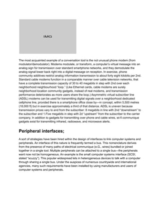 The most acquainted example of a conversation tool is the not unusual phone modem (from
modulator/demodulator). Modems modulate, or transform, a computer’s virtual message into an
analog sign for transmission over standard smartphone networks, and they demodulate the
analog signal lower back right into a digital message on reception. In exercise, phone
community additives restrict analog information transmission to about forty eight kilobits per 2nd.
Standard cable modems function in a comparable manner over cable television networks, that
have a complete transmission capacity of 30 to 40 megabits in step with 2nd over each
neighborhood neighbourhood “loop.” (Like Ethernet cards, cable modems are surely
neighborhood location community gadgets, instead of real modems, and transmission
performance deteriorates as more users share the loop.) Asymmetric virtual subscriber line
(ADSL) modems can be used for transmitting digital signals over a neighborhood dedicated
cellphone line, provided there is a smartphone office close by—in concept, within 5,500 metres
(18,000 ft) but in exercise approximately a third of that distance. ADSL is uneven because
transmission prices vary to and from the subscriber: 8 megabits in line with 2nd “downstream” to
the subscriber and 1.Five megabits in step with 2d “upstream” from the subscriber to the carrier
company. In addition to gadgets for transmitting over phone and cable wires, wi-fi communique
gadgets exist for transmitting infrared, radiowave, and microwave alerts.
Peripheral interfaces;
A sort of strategies have been hired within the design of interfaces to link computer systems and
peripherals. An interface of this nature is frequently termed a bus. This nomenclature derives
from the presence of many paths of electrical communique (e.G., wires) bundled or joined
together in a single tool. Multiple peripherals can be attached to a single bus—the peripherals
want now not be homogeneous. An example is the small computer systems interface (SCSI;
stated “scuzzy”). This popular widespread lets in heterogeneous devices to talk with a computer
through sharing a single bus. Under the auspices of numerous countrywide and international
agencies, many such requirements have been installed by using manufacturers and users of
computer systems and peripherals.
 