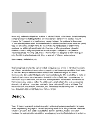 Buses may be loosely categorized as serial or parallel. Parallel buses have a extraordinarily big
number of wires bundled together that allow records to be transferred in parallel. This will
increase the throughput, or price of records transfer, between the peripheral and computer.
SCSI buses are parallel buses. Examples of serial buses include the accepted serial bus (USB).
USB has an exciting function in that the bus includes not handiest data to and from the
peripheral but additionally electric strength. Examples of different peripheral integration
schemes consist of integrated power electronics (IDE) and stronger included pressure
electronics (EIDE). Predating USB, these schemes had been designed to start with to guide
extra flexibility in adapting tough disk drives to a variety of different laptop makers.
Microprocessor included circuits
Before integrated circuits (ICs) were invented, computers used circuits of individual transistors
and different electrical additives—resistors, capacitors, and diodes—soldered to a circuit board.
In 1959 Jack Kilby at Texas Instruments Incorporated, and Robert Noyce at Fairchild
Semiconductor Corporation filed patents for incorporated circuits. Kilby located how to make all
the circuit components out of germanium, the semiconductor fabric then commonly used for
transistors. Noyce used silicon, which is now almost prevalent, and located a manner to build
the interconnecting wires as well as the additives on a single silicon chip, as a consequence
eliminating all soldered connections besides for those joining the IC to other additives. Brief
discussions of IC circuit layout, fabrication, and a few design issues comply with. For a extra
huge discussion, see semiconductor and included circuit.
Design.
Today IC design begins with a circuit description written in a hardware-specification language
(like a programming language) or detailed graphically with a virtual design software. Computer
simulation programs then test the layout before it's miles permitted. Another application
translates the basic circuit layout right into a multilayer community of digital elements and wires.
 
