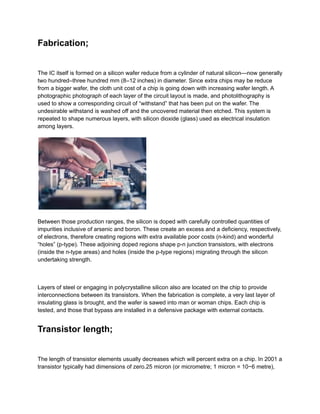 Fabrication;
The IC itself is formed on a silicon wafer reduce from a cylinder of natural silicon—now generally
two hundred–three hundred mm (8–12 inches) in diameter. Since extra chips may be reduce
from a bigger wafer, the cloth unit cost of a chip is going down with increasing wafer length. A
photographic photograph of each layer of the circuit layout is made, and photolithography is
used to show a corresponding circuit of “withstand” that has been put on the wafer. The
undesirable withstand is washed off and the uncovered material then etched. This system is
repeated to shape numerous layers, with silicon dioxide (glass) used as electrical insulation
among layers.
Between those production ranges, the silicon is doped with carefully controlled quantities of
impurities inclusive of arsenic and boron. These create an excess and a deficiency, respectively,
of electrons, therefore creating regions with extra available poor costs (n-kind) and wonderful
“holes” (p-type). These adjoining doped regions shape p-n junction transistors, with electrons
(inside the n-type areas) and holes (inside the p-type regions) migrating through the silicon
undertaking strength.
Layers of steel or engaging in polycrystalline silicon also are located on the chip to provide
interconnections between its transistors. When the fabrication is complete, a very last layer of
insulating glass is brought, and the wafer is sawed into man or woman chips. Each chip is
tested, and those that bypass are installed in a defensive package with external contacts.
Transistor length;
The length of transistor elements usually decreases which will percent extra on a chip. In 2001 a
transistor typically had dimensions of zero.25 micron (or micrometre; 1 micron = 10−6 metre),
 