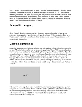 and 0.1 micron turned into projected for 2006. This latter length might permit 2 hundred million
transistors to be placed on a chip (in preference to about forty million in 2001). Because the
wavelength of visible mild is just too amazing for adequate resolution at this kind of small scale,
ultraviolet photolithography techniques are being advanced. As sizes lower further, electron
beam or X-ray strategies will become necessary. Each such enhance calls for new fabrication
flowers, costing several billion greenbacks apiece.
Future CPU designs;
Since the early Nineties, researchers have discussed two speculative but intriguing new
processes to computation—quantum computing and molecular (DNA) computing. Each gives
the chance of surprisingly parallel computation and a manner around the approaching bodily
constraints to Moore’s law.
Quantum computing;
According to quantum mechanics, an electron has a binary (two-valued) belongings referred to
as “spin.” This indicates another way of representing a piece of facts. While unmarried-particle
information storage is attractive, it would be tough to manipulate. The essential idea of quantum
computing, however, depends on some other feature of quantum mechanics: that atomic-scale
debris are in a “superposition” of all their viable states till an statement, or measurement,
“collapses” their various feasible states into one real country. This way that if a device of
debris—referred to as quantum bits, or qubits—may be “entangled” collectively, all the feasible
combinations of their states may be concurrently used to carry out a computation, at the least in
concept.
Indeed, while some algorithms were devised for quantum computing, building useful quantum
computers has been more hard. This is due to the fact the qubits have to hold their coherence
(quantum entanglement) with each other whilst stopping decoherence (interaction with the
external environment). As of 2000, the most important entangled machine constructed
contained most effective seven qubits.
 