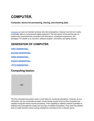 COMPUTER.
Computer, device for processing, storing, and showing data.
Computer as soon as intended someone who did computations, however now the term nearly
universally refers to computerized digital equipment. The first section of this text focuses on
present day virtual electronic computers and their layout, constituent components, and
packages. For details on pc structure, software program, and theory, see laptop science.
GENERATION OF COMPUTER.
FIRST GENERATION...
SECOND GENERATION...
THIRD GENERATION...
FOURTH GENERATION...
FIFTH GENERATION...
Computing basics;
The first computers have been used in most cases for numerical calculations. However, as any
information can be numerically encoded, human beings quickly found out that computers are
capable of popular-motive records processing. Their capability to address massive quantities of
statistics has prolonged the variety and accuracy of weather forecasting. Their pace has allowed
them to make decisions about routing smartphone connections thru a network and to
 