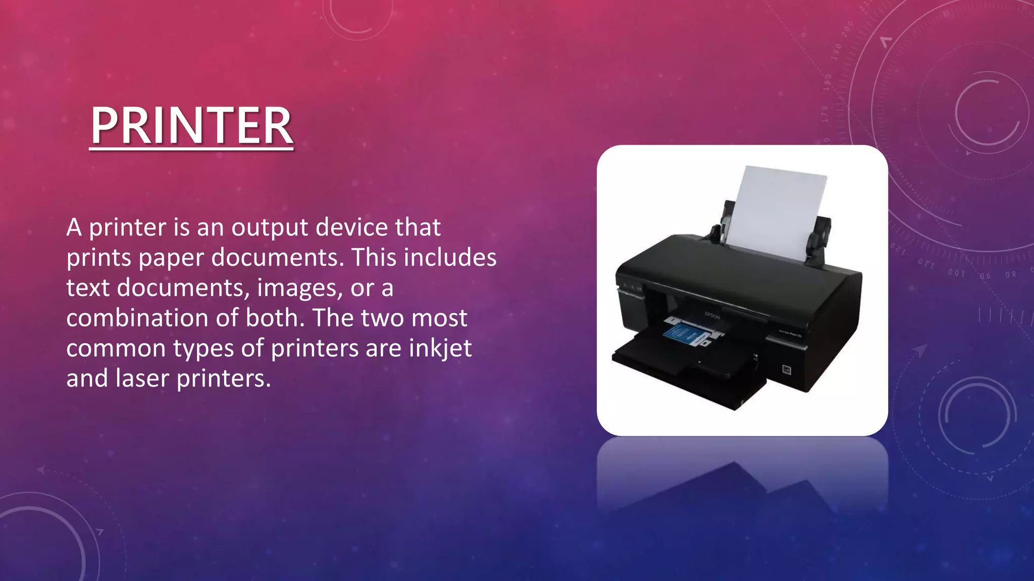 PRINTER
A printer is an output device that
prints paper documents. This includes
text documents, images, or a
combination of both. The two most
common types of printers are inkjet
and laser printers.
 