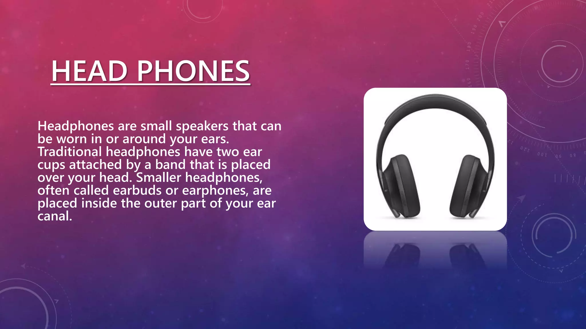 HEAD PHONES
Headphones are small speakers that can
be worn in or around your ears.
Traditional headphones have two ear
cups attached by a band that is placed
over your head. Smaller headphones,
often called earbuds or earphones, are
placed inside the outer part of your ear
canal.
 