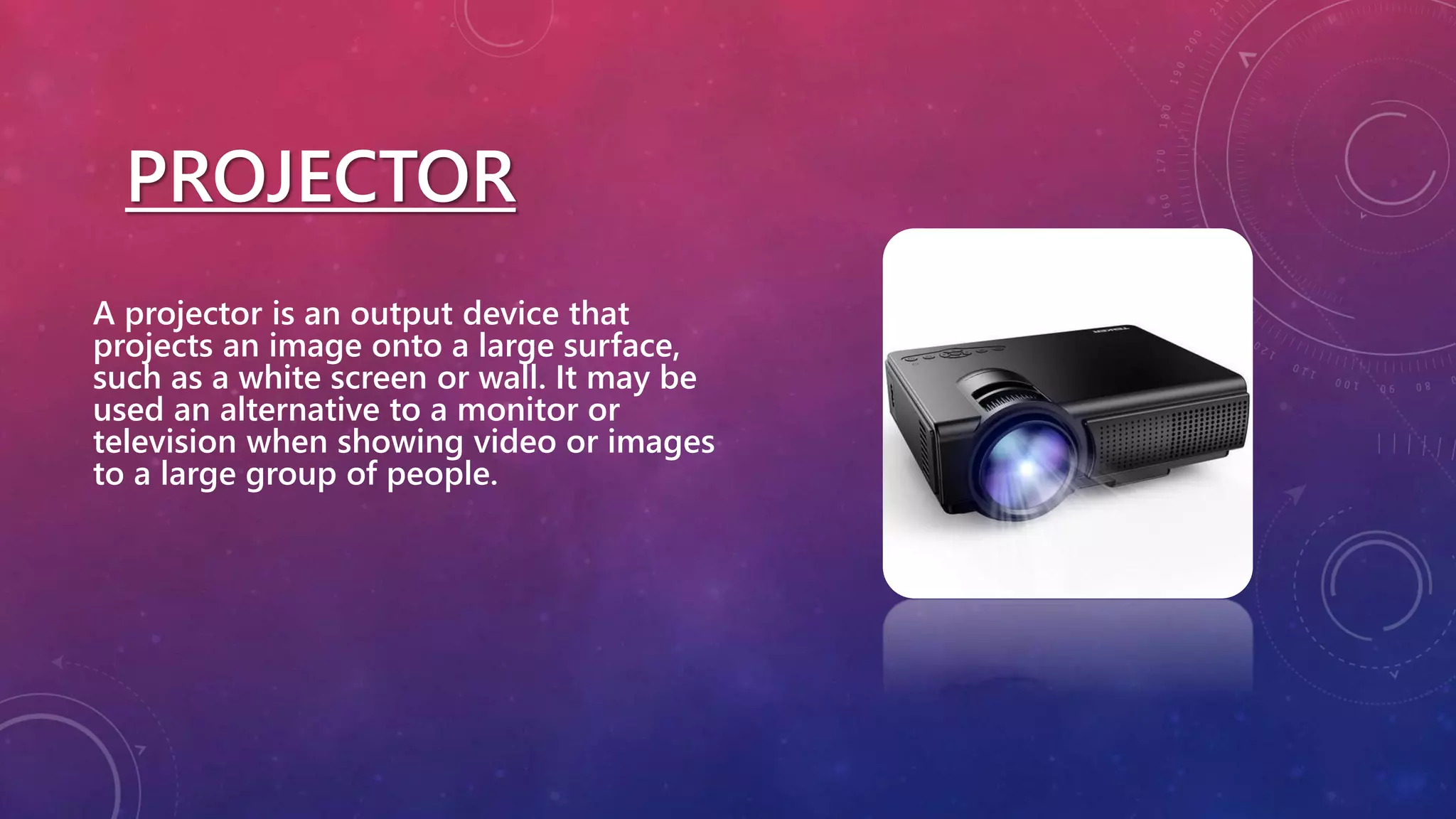 PROJECTOR
A projector is an output device that
projects an image onto a large surface,
such as a white screen or wall. It may be
used an alternative to a monitor or
television when showing video or images
to a large group of people.
 