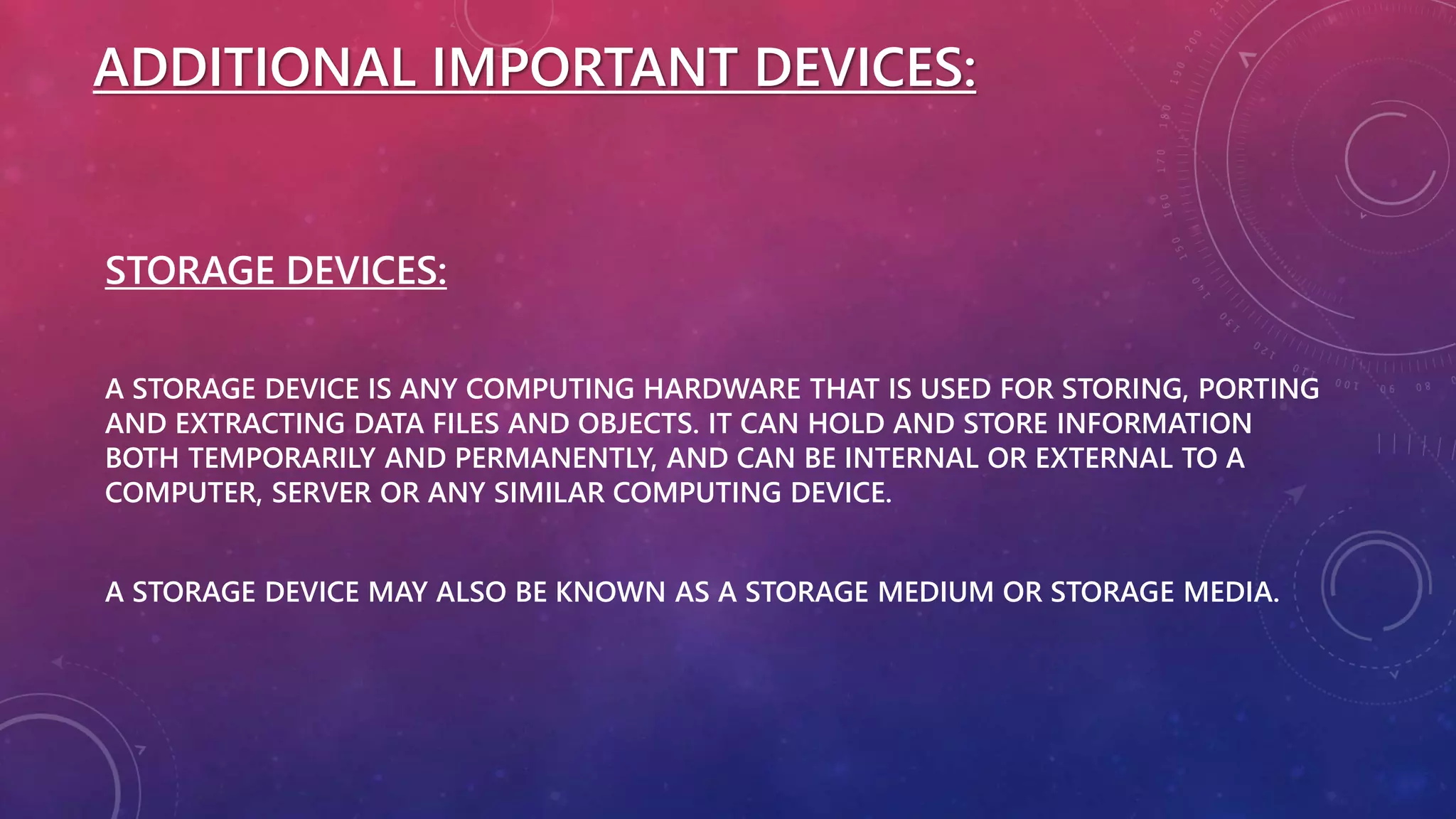 ADDITIONAL IMPORTANT DEVICES:
STORAGE DEVICES:
A STORAGE DEVICE IS ANY COMPUTING HARDWARE THAT IS USED FOR STORING, PORTING
AND EXTRACTING DATA FILES AND OBJECTS. IT CAN HOLD AND STORE INFORMATION
BOTH TEMPORARILY AND PERMANENTLY, AND CAN BE INTERNAL OR EXTERNAL TO A
COMPUTER, SERVER OR ANY SIMILAR COMPUTING DEVICE.
A STORAGE DEVICE MAY ALSO BE KNOWN AS A STORAGE MEDIUM OR STORAGE MEDIA.
 