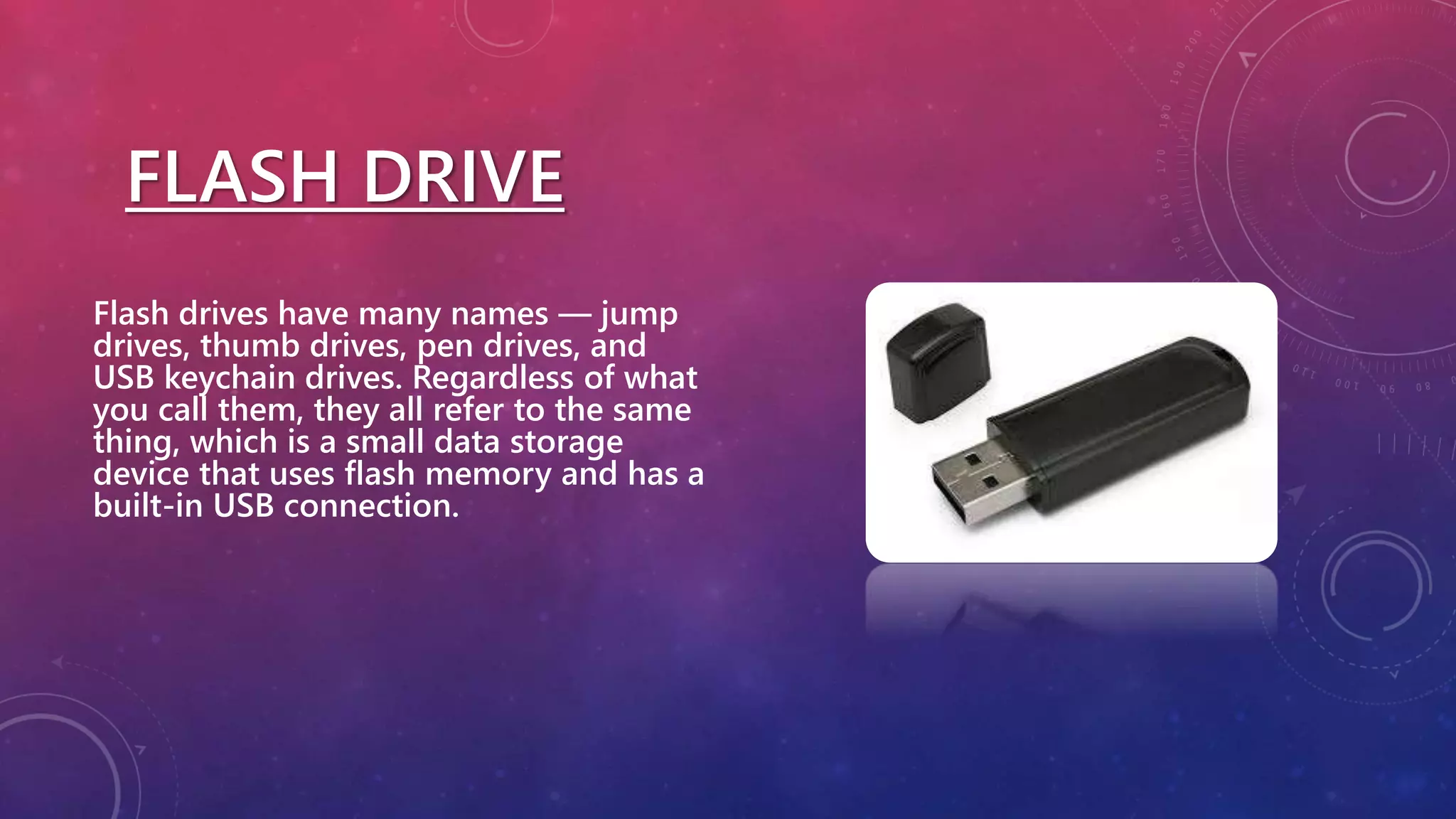 FLASH DRIVE
Flash drives have many names — jump
drives, thumb drives, pen drives, and
USB keychain drives. Regardless of what
you call them, they all refer to the same
thing, which is a small data storage
device that uses flash memory and has a
built-in USB connection.
 