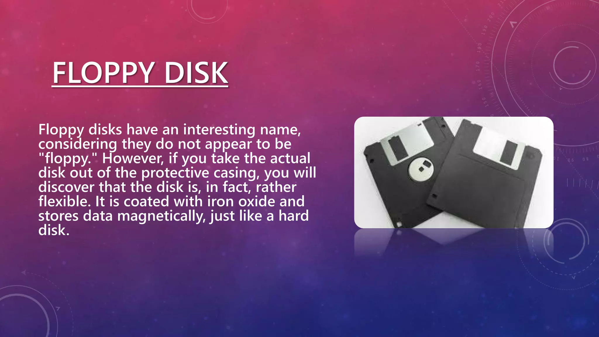 FLOPPY DISK
Floppy disks have an interesting name,
considering they do not appear to be
"floppy." However, if you take the actual
disk out of the protective casing, you will
discover that the disk is, in fact, rather
flexible. It is coated with iron oxide and
stores data magnetically, just like a hard
disk.
 