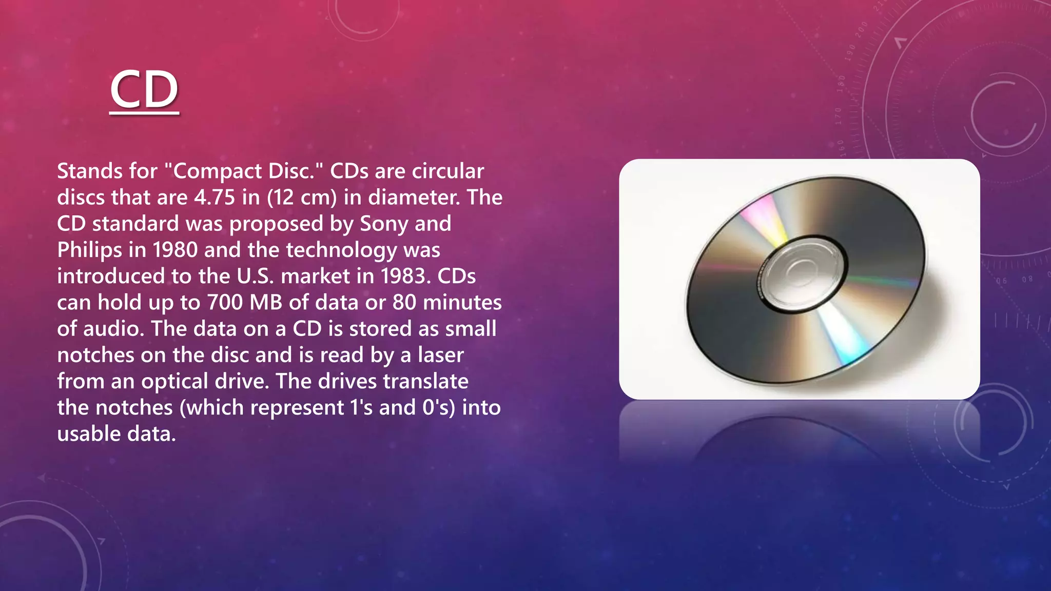 CD
Stands for "Compact Disc." CDs are circular
discs that are 4.75 in (12 cm) in diameter. The
CD standard was proposed by Sony and
Philips in 1980 and the technology was
introduced to the U.S. market in 1983. CDs
can hold up to 700 MB of data or 80 minutes
of audio. The data on a CD is stored as small
notches on the disc and is read by a laser
from an optical drive. The drives translate
the notches (which represent 1's and 0's) into
usable data.
 