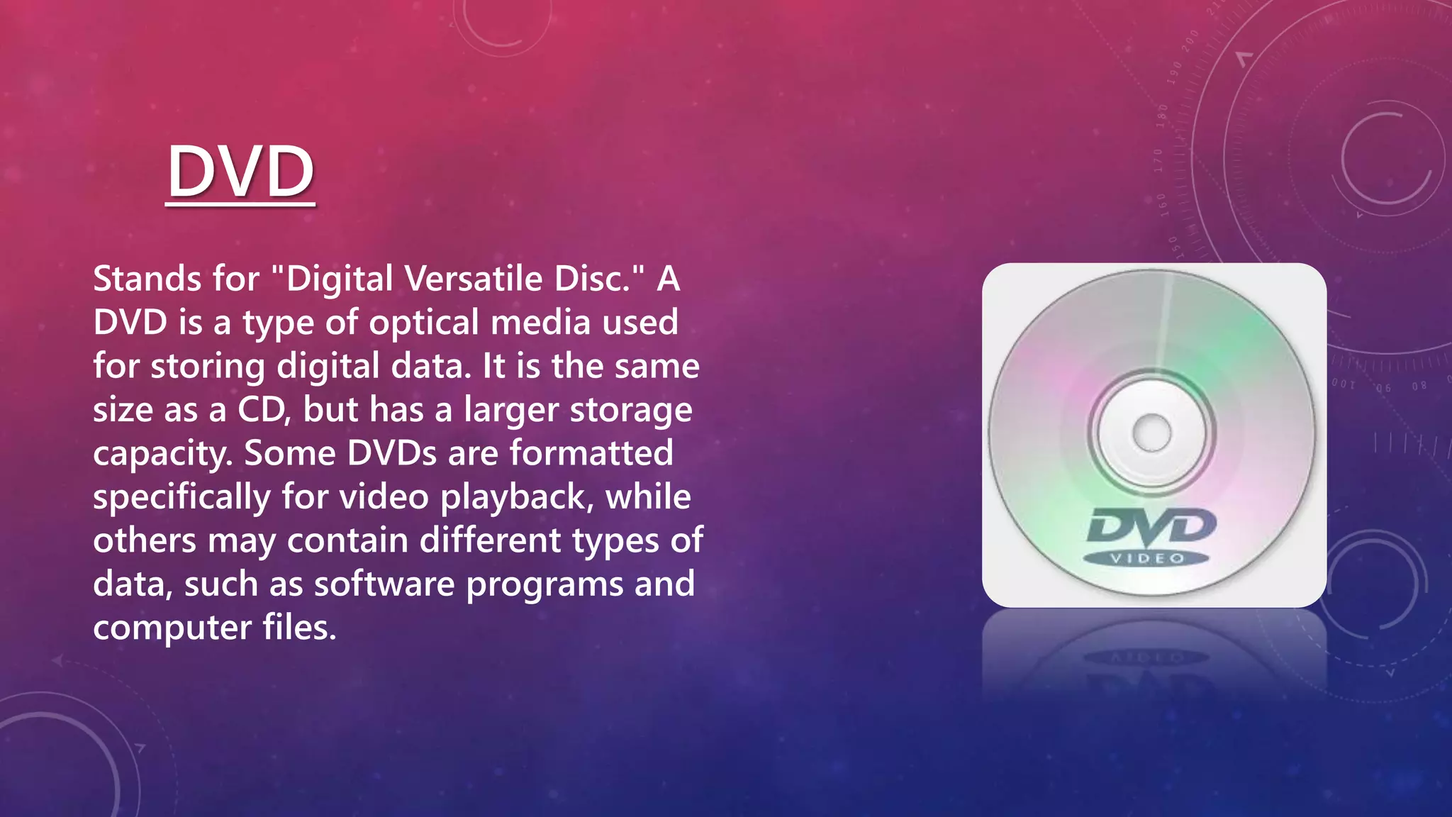 DVD
Stands for "Digital Versatile Disc." A
DVD is a type of optical media used
for storing digital data. It is the same
size as a CD, but has a larger storage
capacity. Some DVDs are formatted
specifically for video playback, while
others may contain different types of
data, such as software programs and
computer files.
 
