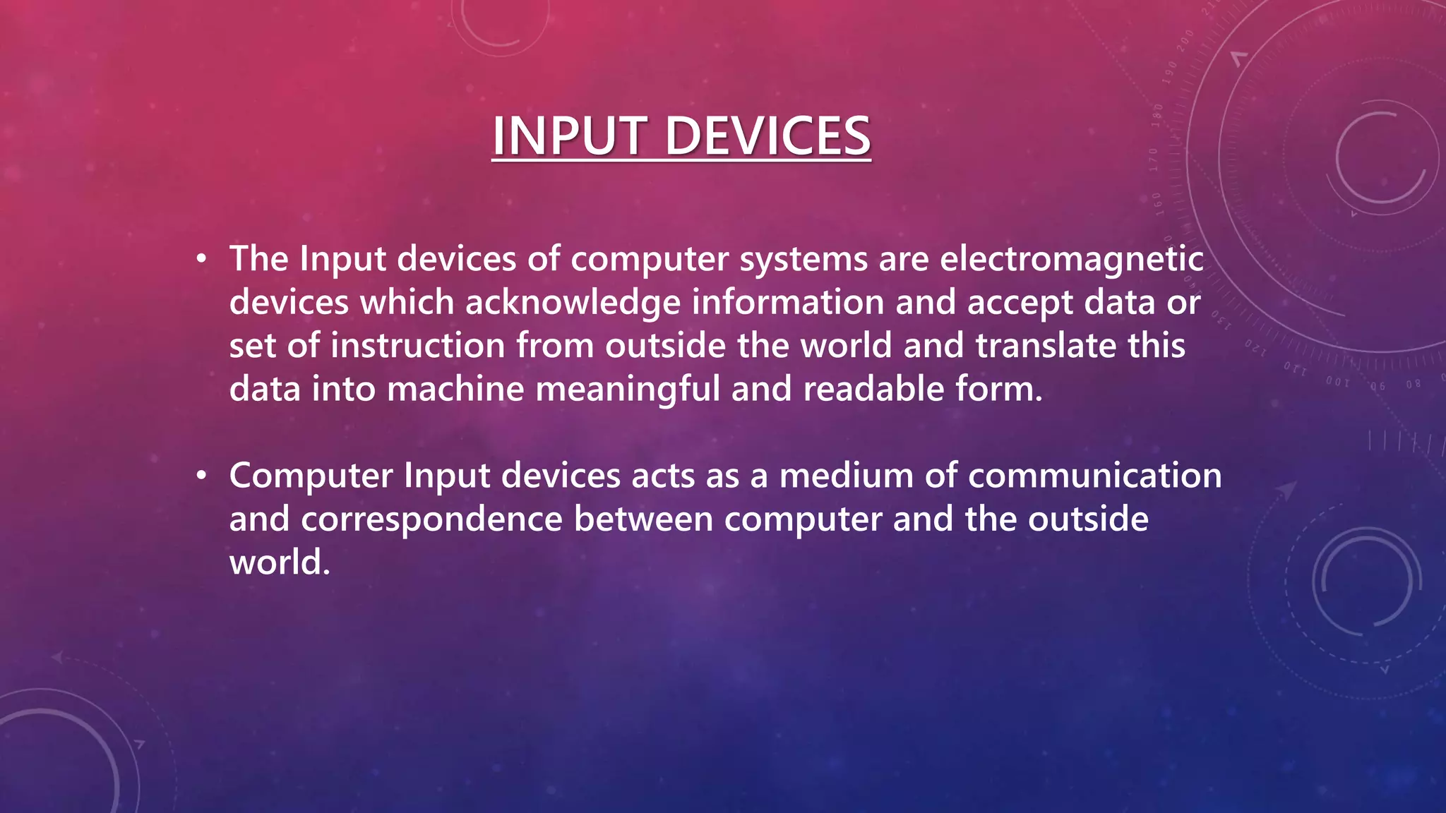 INPUT DEVICES
• The Input devices of computer systems are electromagnetic
devices which acknowledge information and accept data or
set of instruction from outside the world and translate this
data into machine meaningful and readable form.
• Computer Input devices acts as a medium of communication
and correspondence between computer and the outside
world.
 