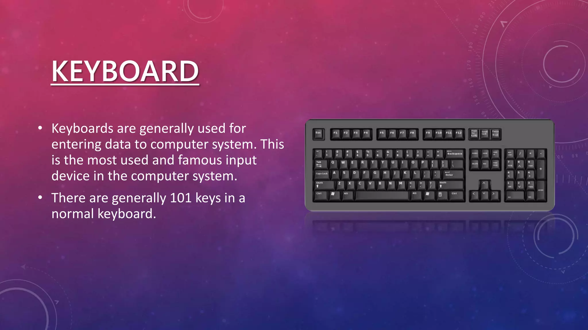 KEYBOARD
• Keyboards are generally used for
entering data to computer system. This
is the most used and famous input
device in the computer system.
• There are generally 101 keys in a
normal keyboard.
 