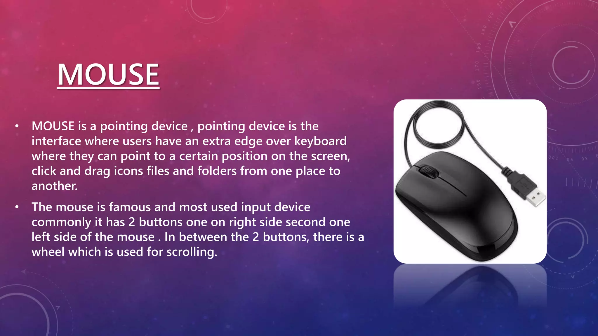 MOUSE
• MOUSE is a pointing device , pointing device is the
interface where users have an extra edge over keyboard
where they can point to a certain position on the screen,
click and drag icons files and folders from one place to
another.
• The mouse is famous and most used input device
commonly it has 2 buttons one on right side second one
left side of the mouse . In between the 2 buttons, there is a
wheel which is used for scrolling.
 