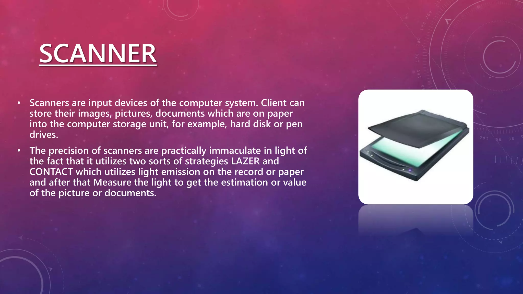 SCANNER
• Scanners are input devices of the computer system. Client can
store their images, pictures, documents which are on paper
into the computer storage unit, for example, hard disk or pen
drives.
• The precision of scanners are practically immaculate in light of
the fact that it utilizes two sorts of strategies LAZER and
CONTACT which utilizes light emission on the record or paper
and after that Measure the light to get the estimation or value
of the picture or documents.
 