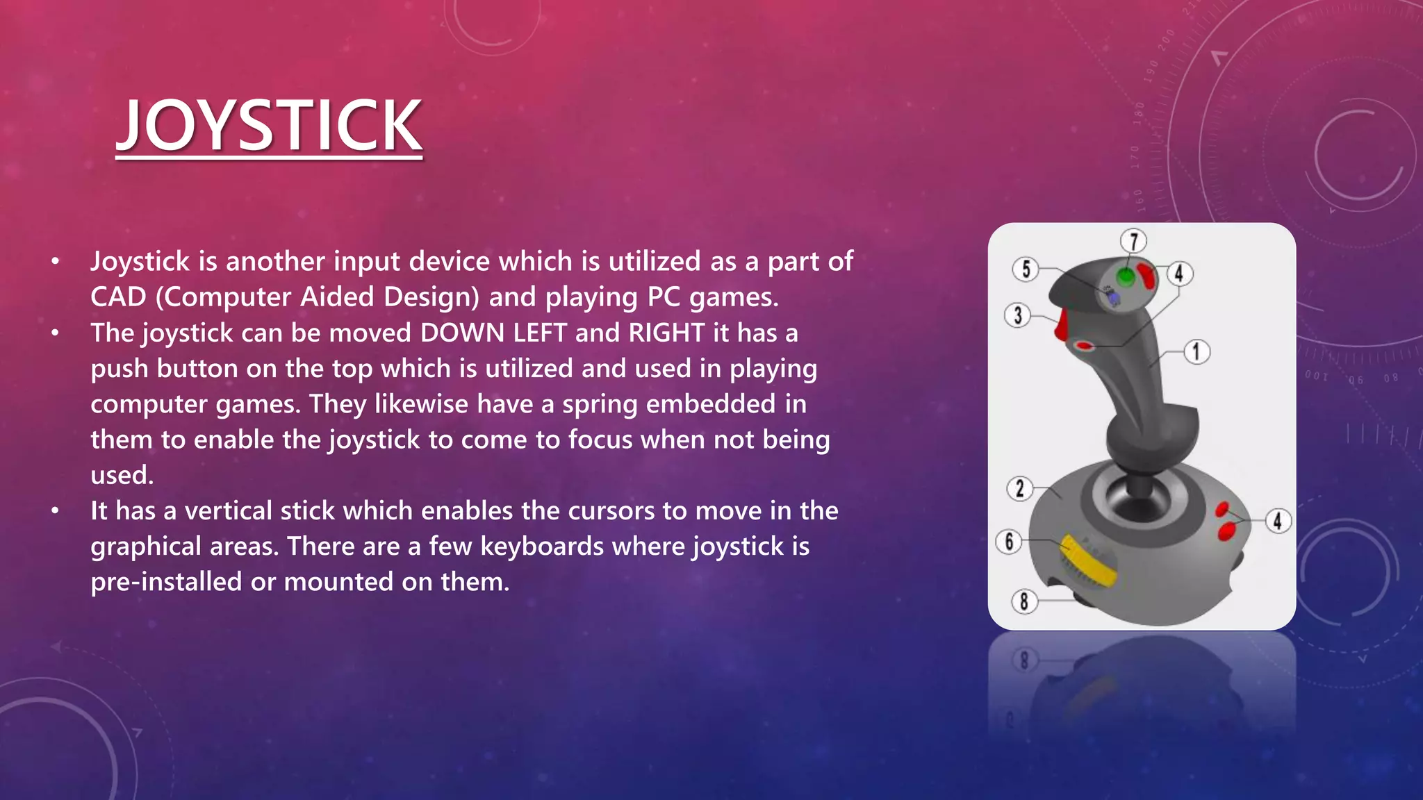 JOYSTICK
• Joystick is another input device which is utilized as a part of
CAD (Computer Aided Design) and playing PC games.
• The joystick can be moved DOWN LEFT and RIGHT it has a
push button on the top which is utilized and used in playing
computer games. They likewise have a spring embedded in
them to enable the joystick to come to focus when not being
used.
• It has a vertical stick which enables the cursors to move in the
graphical areas. There are a few keyboards where joystick is
pre-installed or mounted on them.
 