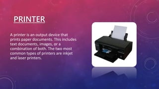 PRINTER
A printer is an output device that
prints paper documents. This includes
text documents, images, or a
combination of both. The two most
common types of printers are inkjet
and laser printers.
 