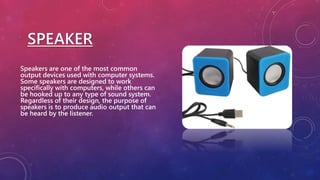 SPEAKER
Speakers are one of the most common
output devices used with computer systems.
Some speakers are designed to work
specifically with computers, while others can
be hooked up to any type of sound system.
Regardless of their design, the purpose of
speakers is to produce audio output that can
be heard by the listener.
 