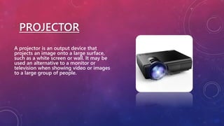 PROJECTOR
A projector is an output device that
projects an image onto a large surface,
such as a white screen or wall. It may be
used an alternative to a monitor or
television when showing video or images
to a large group of people.
 