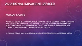 ADDITIONAL IMPORTANT DEVICES:
STORAGE DEVICES:
A STORAGE DEVICE IS ANY COMPUTING HARDWARE THAT IS USED FOR STORING, PORTING
AND EXTRACTING DATA FILES AND OBJECTS. IT CAN HOLD AND STORE INFORMATION
BOTH TEMPORARILY AND PERMANENTLY, AND CAN BE INTERNAL OR EXTERNAL TO A
COMPUTER, SERVER OR ANY SIMILAR COMPUTING DEVICE.
A STORAGE DEVICE MAY ALSO BE KNOWN AS A STORAGE MEDIUM OR STORAGE MEDIA.
 
