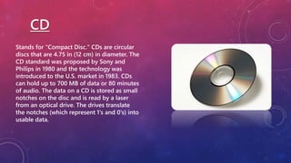 CD
Stands for "Compact Disc." CDs are circular
discs that are 4.75 in (12 cm) in diameter. The
CD standard was proposed by Sony and
Philips in 1980 and the technology was
introduced to the U.S. market in 1983. CDs
can hold up to 700 MB of data or 80 minutes
of audio. The data on a CD is stored as small
notches on the disc and is read by a laser
from an optical drive. The drives translate
the notches (which represent 1's and 0's) into
usable data.
 