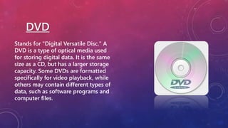 DVD
Stands for "Digital Versatile Disc." A
DVD is a type of optical media used
for storing digital data. It is the same
size as a CD, but has a larger storage
capacity. Some DVDs are formatted
specifically for video playback, while
others may contain different types of
data, such as software programs and
computer files.
 