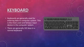 KEYBOARD
• Keyboards are generally used for
entering data to computer system. This
is the most used and famous input
device in the computer system.
• There are generally 101 keys in a
normal keyboard.
 