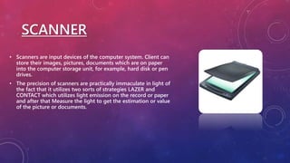 SCANNER
• Scanners are input devices of the computer system. Client can
store their images, pictures, documents which are on paper
into the computer storage unit, for example, hard disk or pen
drives.
• The precision of scanners are practically immaculate in light of
the fact that it utilizes two sorts of strategies LAZER and
CONTACT which utilizes light emission on the record or paper
and after that Measure the light to get the estimation or value
of the picture or documents.
 