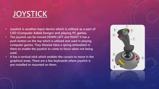 JOYSTICK
• Joystick is another input device which is utilized as a part of
CAD (Computer Aided Design) and playing PC games.
• The joystick can be moved DOWN LEFT and RIGHT it has a
push button on the top which is utilized and used in playing
computer games. They likewise have a spring embedded in
them to enable the joystick to come to focus when not being
used.
• It has a vertical stick which enables the cursors to move in the
graphical areas. There are a few keyboards where joystick is
pre-installed or mounted on them.
 