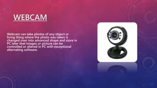 WEBCAM
Webcam can take photos of any object or
living thing where the photo was taken is
changed over into advanced shape and store in
PC later that images or picture can be
controlled or altered in PC with exceptional
alternating software.
 