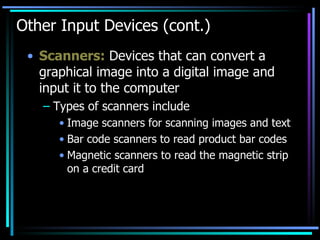 Other Input Devices (cont.) Scanners:  Devices that can convert a graphical image into a digital image and input it to the computer  Types of scanners include Image scanners for scanning images and text Bar code scanners to read product bar codes Magnetic scanners to read the magnetic strip on a credit card 