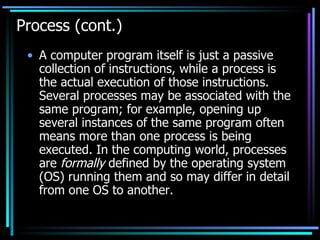 Process (cont.) A computer program itself is just a passive collection of instructions, while a process is the actual execution of those instructions. Several processes may be associated with the same program; for example, opening up several instances of the same program often means more than one process is being executed. In the computing world, processes are  formally  defined by the operating system (OS) running them and so may differ in detail from one OS to another.  