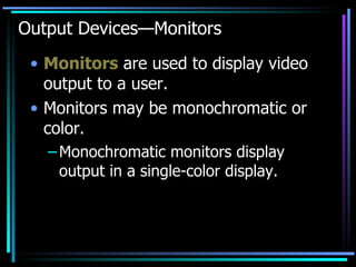 Output Devices—Monitors Monitors  are used to display video output to a user. Monitors may be monochromatic or color. Monochromatic monitors display output in a single-color display. 