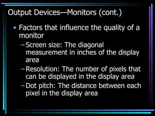 Output Devices—Monitors (cont.) Factors that influence the quality of a monitor Screen size: The diagonal measurement in inches of the display area Resolution: The number of pixels that can be displayed in the display area Dot pitch: The distance between each pixel in the display area 