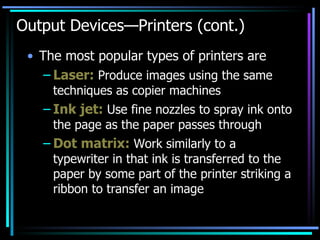 Output Devices—Printers (cont.) The most popular types of printers are Laser:  Produce images using the same techniques as copier machines Ink jet:  Use fine nozzles to spray ink onto the page as the paper passes through Dot matrix:  Work similarly to a typewriter in that ink is transferred to the paper by some part of the printer striking a ribbon to transfer an image 