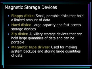 Magnetic Storage Devices Floppy disks:  Small, portable disks that hold a limited amount of data Hard disks:  Large-capacity and fast-access storage devices Zip disks:  Auxiliary storage devices that can hold large quantities of data and can be portable Magnetic tape drives:  Used for making system backups and storing large quantities of data 
