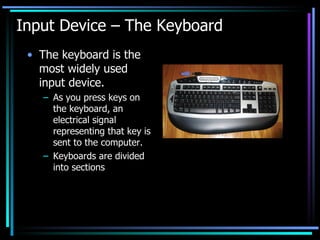 Input Device – The Keyboard The keyboard is the most widely used input device. As you press keys on the keyboard, an electrical signal representing that key is sent to the computer. Keyboards are divided into sections 