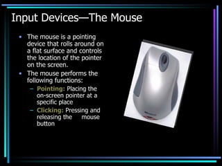 Input Devices—The Mouse The mouse is a pointing device that rolls around on a flat surface and controls the location of the pointer on the screen. The mouse performs the following functions: Pointing:  Placing the on-screen pointer at a specific place Clicking:  Pressing and releasing the  mouse button 