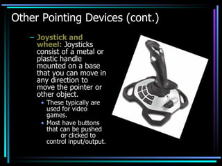 Other Pointing Devices (cont.) Joystick and wheel:  Joysticks consist of a metal or plastic handle mounted on a base that you can move in any direction to move the pointer or other object. These typically are used for video games. Most have buttons that can be pushed  or clicked to control input/output. 