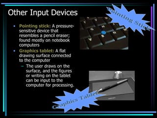 Other Input Devices Pointing stick:  A pressure-sensitive device that resembles a pencil eraser; found mostly on notebook computers Graphics tablet:  A flat drawing surface connected to the computer The user draws on the surface, and the figures or writing on the tablet can be input to the computer for processing. Graphics Tablet Pointing Stick 
