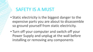 SAFETY IS A MUST
▪ Static electricity is the biggest danger to the
expensive parts you are about to disassemble
so ground yourself from static electricity.
▪ Turn off your computer and switch off your
Power Supply and unplug at the wall before
installing or removing any components