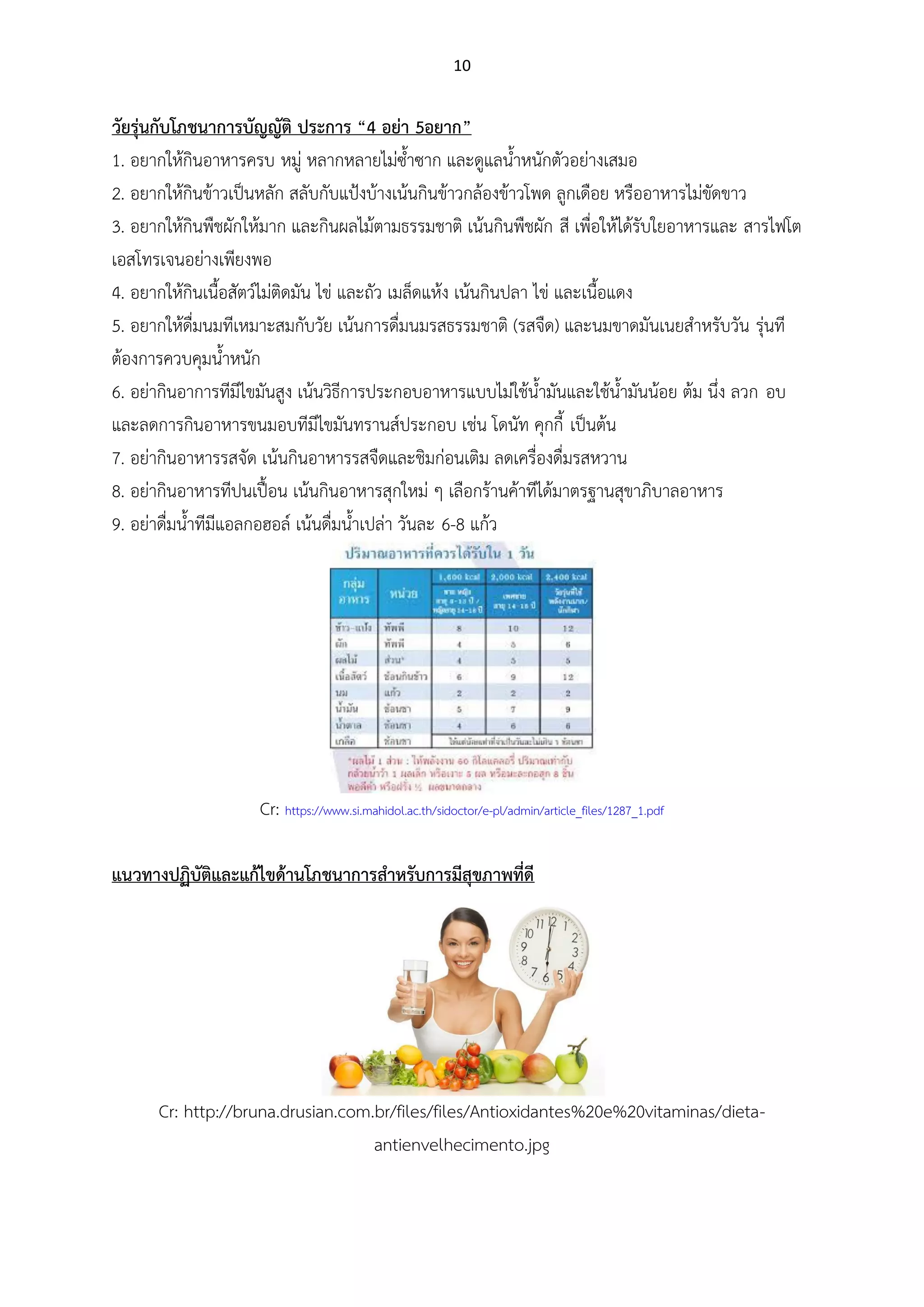 10
วัยรุ่นกับโภชนาการบัญญัติ ประการ “4 อย่า 5อยาก”
1. อยากให้กินอาหารครบ หมู่ หลากหลายไม่ซ้าซาก และดูแลน้าหนักตัวอย่างเสมอ
2. อยากให้กินข้าวเป็นหลัก สลับกับแป้งบ้างเน้นกินข้าวกล้องข้าวโพด ลูกเดือย หรืออาหารไม่ขัดขาว
3. อยากให้กินพืชผักให้มาก และกินผลไม้ตามธรรมชาติ เน้นกินพืชผัก สี เพื่อให้ได้รับใยอาหารและ สารไฟโต
เอสโทรเจนอย่างเพียงพอ
4. อยากให้กินเนื้อสัตว์ไม่ติดมัน ไข่ และถัว เมล็ดแห้ง เน้นกินปลา ไข่ และเนื้อแดง
5. อยากให้ดื่มนมทีเหมาะสมกับวัย เน้นการดื่มนมรสธรรมชาติ (รสจืด) และนมขาดมันเนยสาหรับวัน รุ่นที
ต้องการควบคุมน้าหนัก
6. อย่ากินอาการทีมีไขมันสูง เน้นวิธีการประกอบอาหารแบบไม่ใช้น้ามันและใช้น้ามันน้อย ต้ม นึ่ง ลวก อบ
และลดการกินอาหารขนมอบทีมีไขมันทรานส์ประกอบ เช่น โดนัท คุกกี้ เป็นต้น
7. อย่ากินอาหารรสจัด เน้นกินอาหารรสจืดและชิมก่อนเติม ลดเครื่องดื่มรสหวาน
8. อย่ากินอาหารทีปนเปื้อน เน้นกินอาหารสุกใหม่ ๆ เลือกร้านค้าทีได้มาตรฐานสุขาภิบาลอาหาร
9. อย่าดื่มน้าทีมีแอลกอฮอล์ เน้นดื่มน้าเปล่า วันละ 6-8 แก้ว
Cr: https://www.si.mahidol.ac.th/sidoctor/e-pl/admin/article_files/1287_1.pdf
แนวทางปฏิบัติและแก้ไขด้านโภชนาการสาหรับการมีสุขภาพที่ดี
Cr: http://bruna.drusian.com.br/files/files/Antioxidantes%20e%20vitaminas/dieta-
antienvelhecimento.jpg
 