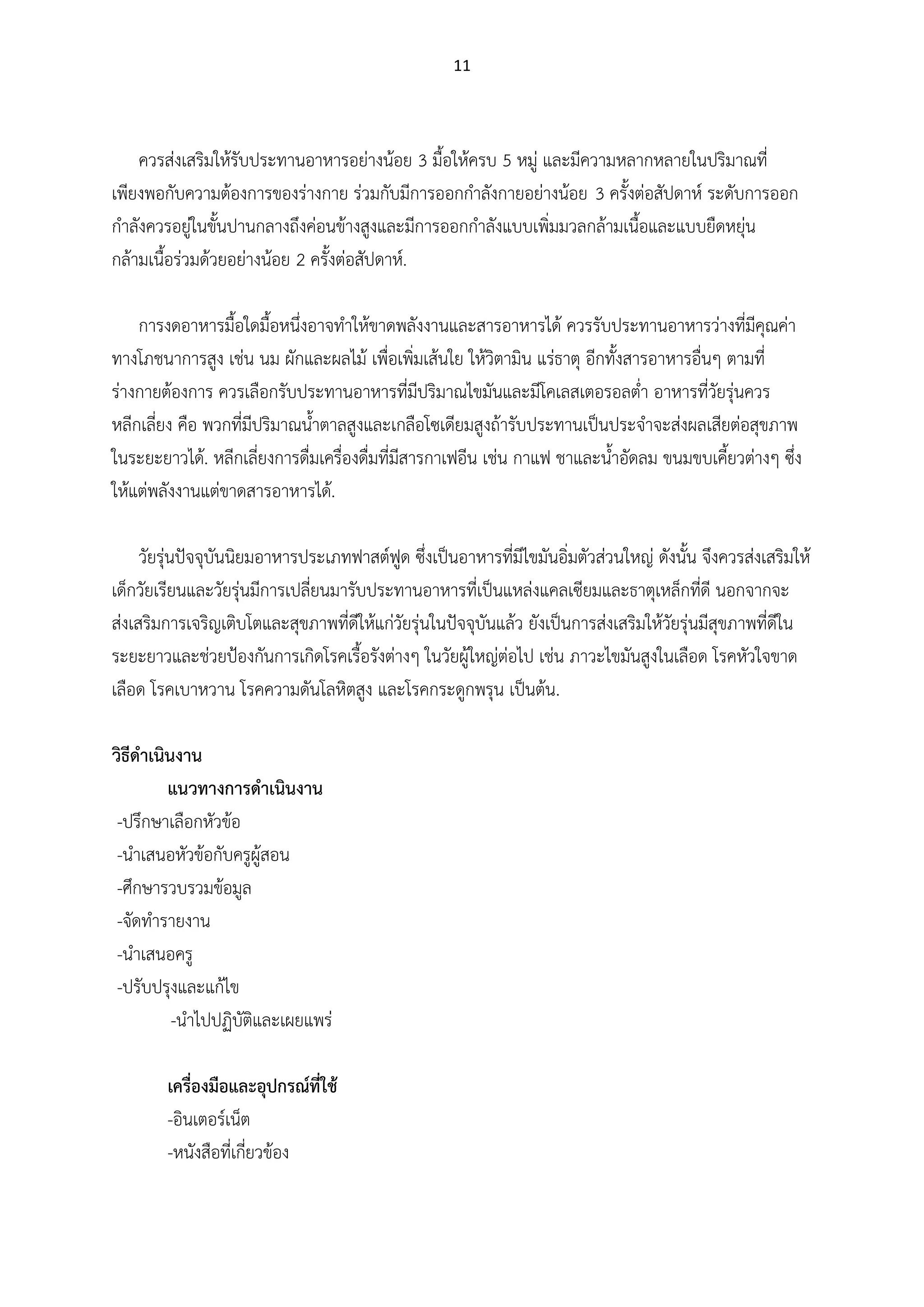 11
ควรส่งเสริมให้รับประทานอาหารอย่างน้อย 3 มื้อให้ครบ 5 หมู่ และมีความหลากหลายในปริมาณที่
เพียงพอกับความต้องการของร่างกาย ร่วมกับมีการออกกาลังกายอย่างน้อย 3 ครั้งต่อสัปดาห์ ระดับการออก
กาลังควรอยู่ในขั้นปานกลางถึงค่อนข้างสูงและมีการออกกาลังแบบเพิ่มมวลกล้ามเนื้อและแบบยืดหยุ่น
กล้ามเนื้อร่วมด้วยอย่างน้อย 2 ครั้งต่อสัปดาห์.
การงดอาหารมื้อใดมื้อหนึ่งอาจทาให้ขาดพลังงานและสารอาหารได้ ควรรับประทานอาหารว่างที่มีคุณค่า
ทางโภชนาการสูง เช่น นม ผักและผลไม้ เพื่อเพิ่มเส้นใย ให้วิตามิน แร่ธาตุ อีกทั้งสารอาหารอื่นๆ ตามที่
ร่างกายต้องการ ควรเลือกรับประทานอาหารที่มีปริมาณไขมันและมีโคเลสเตอรอลต่า อาหารที่วัยรุ่นควร
หลีกเลี่ยง คือ พวกที่มีปริมาณน้าตาลสูงและเกลือโซเดียมสูงถ้ารับประทานเป็นประจาจะส่งผลเสียต่อสุขภาพ
ในระยะยาวได้. หลีกเลี่ยงการดื่มเครื่องดื่มที่มีสารกาเฟอีน เช่น กาแฟ ชาและน้าอัดลม ขนมขบเคี้ยวต่างๆ ซึ่ง
ให้แต่พลังงานแต่ขาดสารอาหารได้.
วัยรุ่นปัจจุบันนิยมอาหารประเภทฟาสต์ฟูด ซึ่งเป็นอาหารที่มีไขมันอิ่มตัวส่วนใหญ่ ดังนั้น จึงควรส่งเสริมให้
เด็กวัยเรียนและวัยรุ่นมีการเปลี่ยนมารับประทานอาหารที่เป็นแหล่งแคลเซียมและธาตุเหล็กที่ดี นอกจากจะ
ส่งเสริมการเจริญเติบโตและสุขภาพที่ดีให้แก่วัยรุ่นในปัจจุบันแล้ว ยังเป็นการส่งเสริมให้วัยรุ่นมีสุขภาพที่ดีใน
ระยะยาวและช่วยป้องกันการเกิดโรคเรื้อรังต่างๆ ในวัยผู้ใหญ่ต่อไป เช่น ภาวะไขมันสูงในเลือด โรคหัวใจขาด
เลือด โรคเบาหวาน โรคความดันโลหิตสูง และโรคกระดูกพรุน เป็นต้น.
วิธีดาเนินงาน
แนวทางการดาเนินงาน
-ปรึกษาเลือกหัวข้อ
-นาเสนอหัวข้อกับครูผู้สอน
-ศึกษารวบรวมข้อมูล
-จัดทารายงาน
-นาเสนอครู
-ปรับปรุงและแก้ไข
-นาไปปฏิบัติและเผยแพร่
เครื่องมือและอุปกรณ์ที่ใช้
-อินเตอร์เน็ต
-หนังสือที่เกี่ยวข้อง
 
