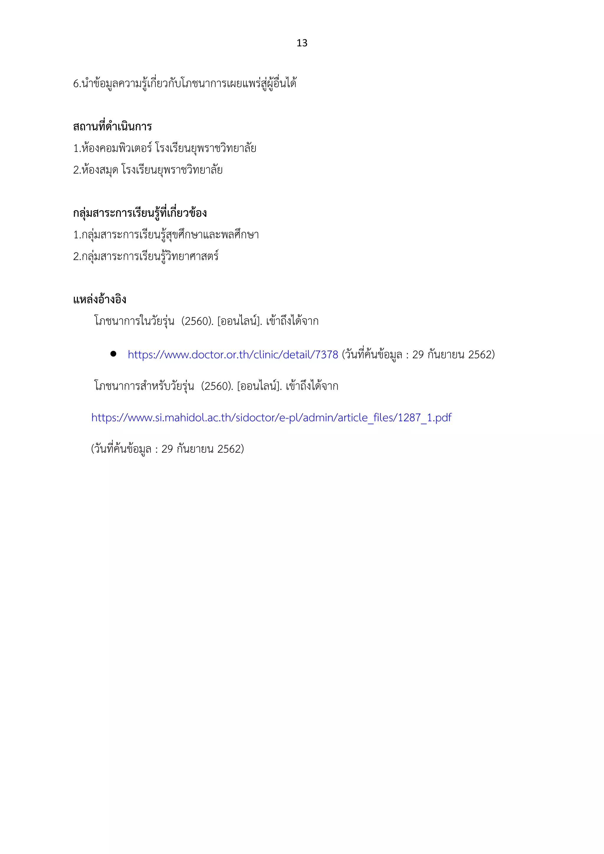13
6.นาข้อมูลความรู้เกี่ยวกับโภชนาการเผยแพร่สู่ผู้อื่นได้
สถานที่ดาเนินการ
1.ห้องคอมพิวเตอร์ โรงเรียนยุพราชวิทยาลัย
2.ห้องสมุด โรงเรียนยุพราชวิทยาลัย
กลุ่มสาระการเรียนรู้ที่เกี่ยวข้อง
1.กลุ่มสาระการเรียนรู้สุขศึกษาและพลศึกษา
2.กลุ่มสาระการเรียนรู้วิทยาศาสตร์
แหล่งอ้างอิง
โภชนาการในวัยรุ่น (2560). [ออนไลน์]. เข้าถึงได้จาก
 https://www.doctor.or.th/clinic/detail/7378 (วันที่ค้นข้อมูล : 29 กันยายน 2562)
โภชนาการสาหรับวัยรุ่น (2560). [ออนไลน์]. เข้าถึงได้จาก
https://www.si.mahidol.ac.th/sidoctor/e-pl/admin/article_files/1287_1.pdf
(วันที่ค้นข้อมูล : 29 กันยายน 2562)
 